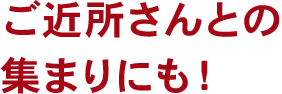 ご近所さんとの集まりにも！