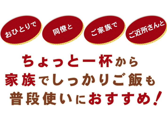 おひとりで,同僚と,ご家族で,ご近所さんと,ちょっと一杯から家族でしっかりご飯も普段使いにおすすめ！